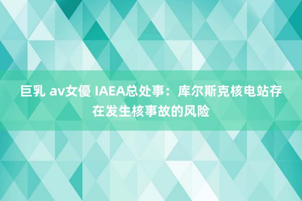 巨乳 av女優 IAEA总处事：库尔斯克核电站存在发生核事故的风险