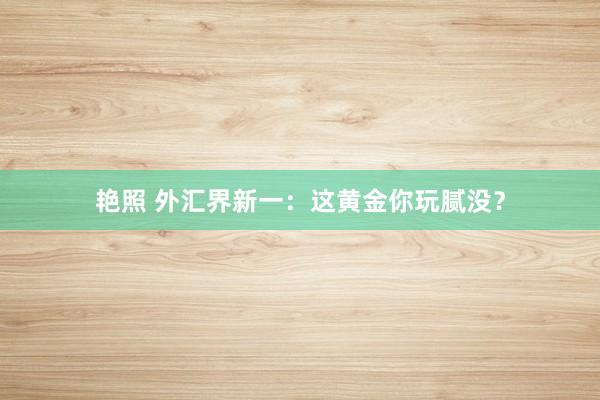 艳照 外汇界新一：这黄金你玩腻没？