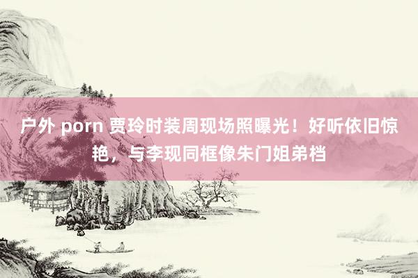 户外 porn 贾玲时装周现场照曝光！好听依旧惊艳，与李现同框像朱门姐弟档