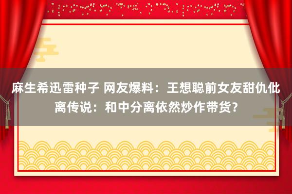 麻生希迅雷种子 网友爆料：王想聪前女友甜仇仳离传说：和中分离依然炒作带货？