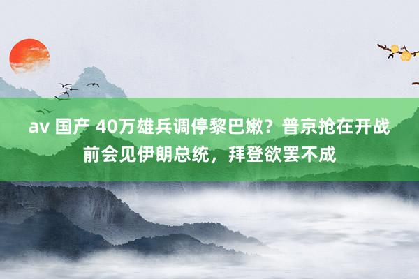 av 国产 40万雄兵调停黎巴嫩？普京抢在开战前会见伊朗总统，拜登欲罢不成