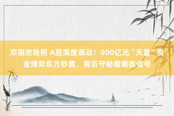 邓丽欣艳照 A股深度调动！900亿元“天量”资金博弈东方钞票，背后守秘着哪些信号
