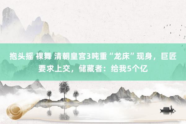 抱头摇 裸舞 清朝皇宫3吨重“龙床”现身，巨匠要求上交，储藏者：给我5个亿