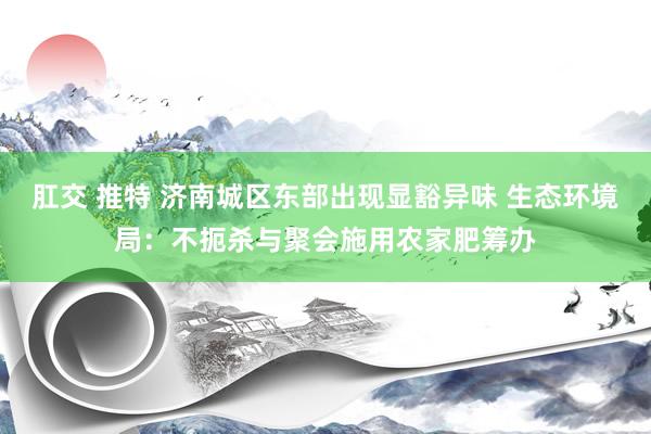 肛交 推特 济南城区东部出现显豁异味 生态环境局:不扼杀与聚会施用农家肥筹办