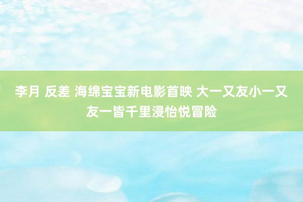 李月 反差 海绵宝宝新电影首映 大一又友小一又友一皆千里浸怡悦冒险