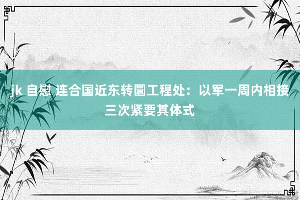 jk 自慰 连合国近东转圜工程处：以军一周内相接三次紧要其体式
