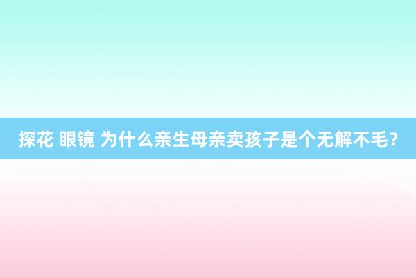 探花 眼镜 为什么亲生母亲卖孩子是个无解不毛？