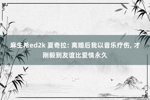 麻生希ed2k 夏奇拉: 离婚后我以音乐疗伤， 才刚毅到友谊比爱情永久