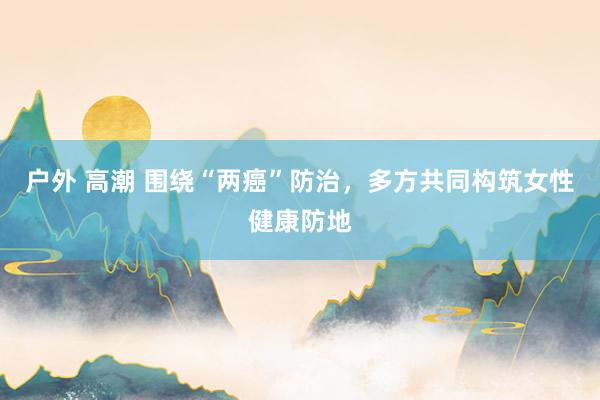 户外 高潮 围绕“两癌”防治，多方共同构筑女性健康防地