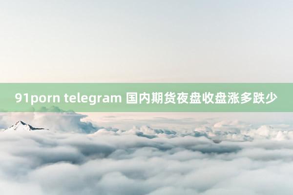 91porn telegram 国内期货夜盘收盘涨多跌少
