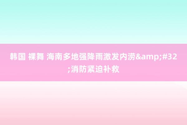 韩国 裸舞 海南多地强降雨激发内涝&#32;消防紧迫补救
