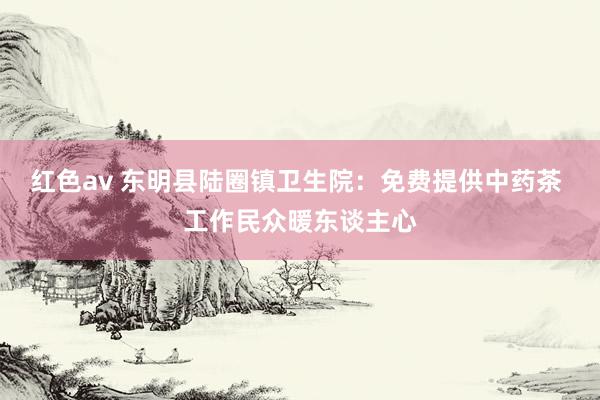 红色av 东明县陆圈镇卫生院:免费提供中药茶 工作民众暖东谈主心