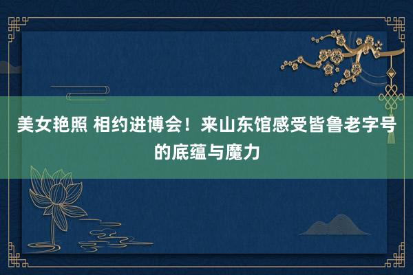 美女艳照 相约进博会！来山东馆感受皆鲁老字号的底蕴与魔力