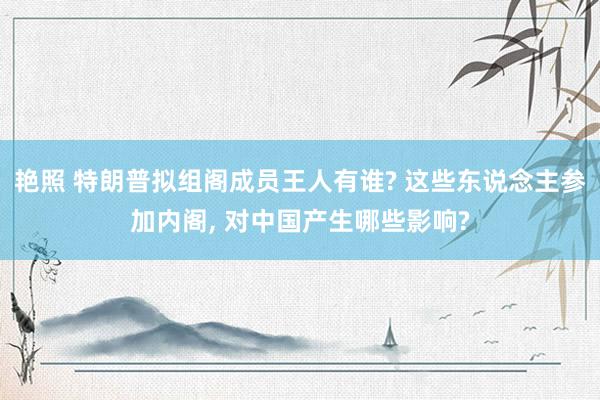 艳照 特朗普拟组阁成员王人有谁? 这些东说念主参加内阁， 对中国产生哪些影响?