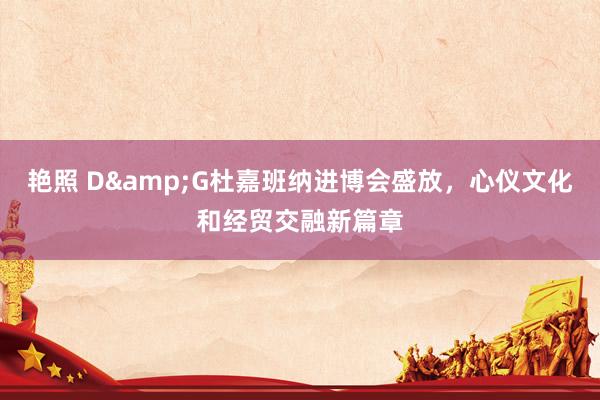 艳照 D&G杜嘉班纳进博会盛放，心仪文化和经贸交融新篇章