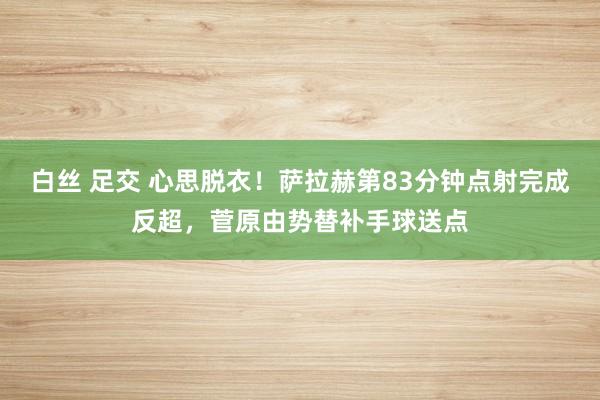 白丝 足交 心思脱衣！萨拉赫第83分钟点射完成反超，菅原由势替补手球送点
