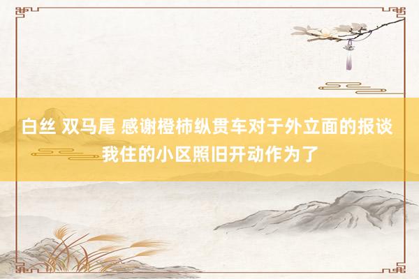 白丝 双马尾 感谢橙柿纵贯车对于外立面的报谈 我住的小区照旧开动作为了