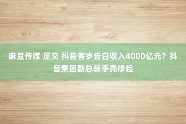 麻豆传媒 足交 抖音客岁告白收入4000亿元？抖音集团副总裁李亮修起