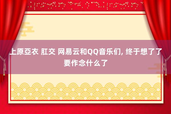 上原亞衣 肛交 网易云和QQ音乐们， 终于想了了要作念什么了