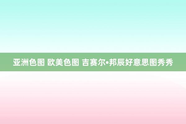 亚洲色图 欧美色图 吉赛尔•邦辰好意思图秀秀