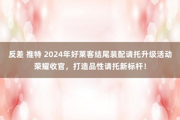 反差 推特 2024年好莱客结尾装配请托升级活动荣耀收官，打造品性请托新标杆！