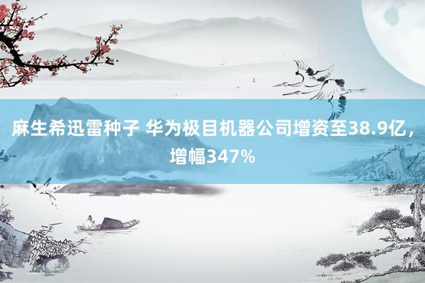 麻生希迅雷种子 华为极目机器公司增资至38.9亿，增幅347%