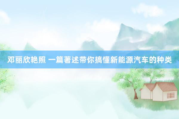 邓丽欣艳照 一篇著述带你搞懂新能源汽车的种类