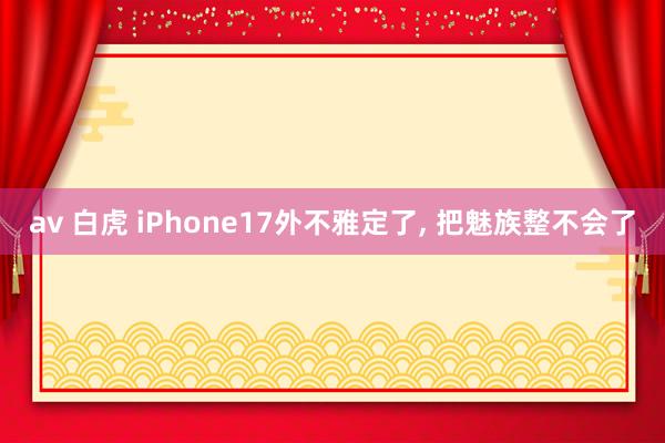 av 白虎 iPhone17外不雅定了， 把魅族整不会了