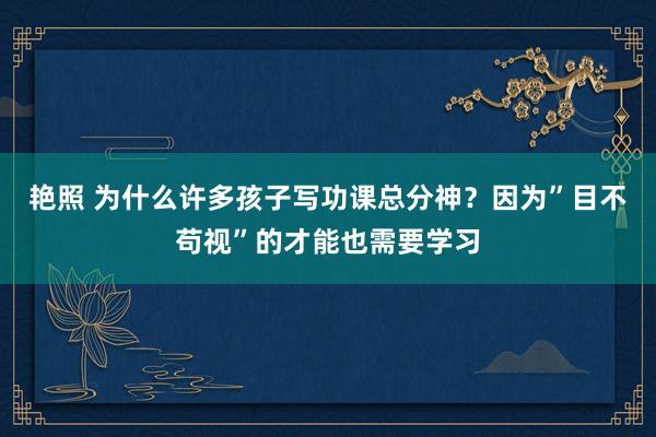 艳照 为什么许多孩子写功课总分神？因为”目不苟视”的才能也需要学习
