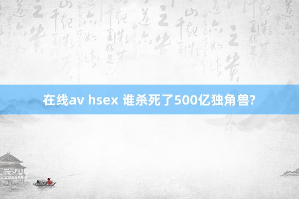 在线av hsex 谁杀死了500亿独角兽?