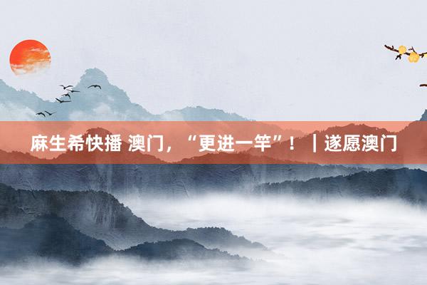 麻生希快播 澳门，“更进一竿”！｜遂愿澳门