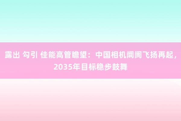 露出 勾引 佳能高管瞻望：中国相机阛阓飞扬再起，2035年目标稳步鼓舞