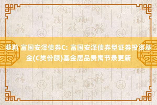 萝莉 富国安泽债券C: 富国安泽债券型证券投资基金(C类份额)基金居品贵寓节录更新