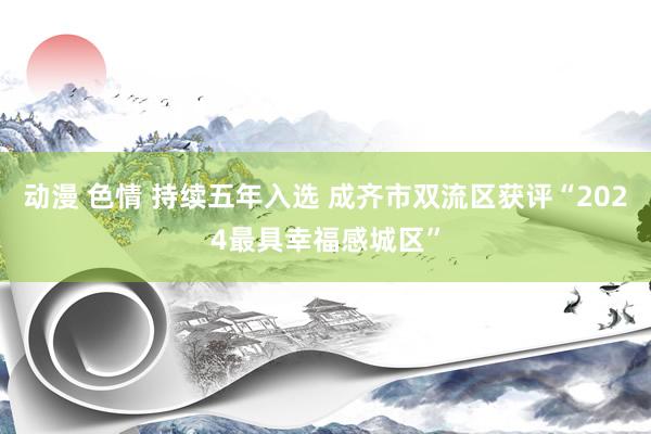 动漫 色情 持续五年入选 成齐市双流区获评“2024最具幸福感城区”