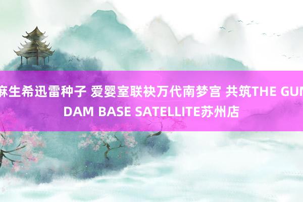 麻生希迅雷种子 爱婴室联袂万代南梦宫 共筑THE GUNDAM BASE SATELLITE苏州店