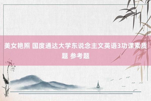 美女艳照 国度通达大学东说念主文英语3功课素质题 参考题