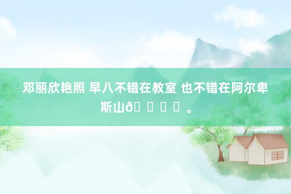 邓丽欣艳照 早八不错在教室 也不错在阿尔卑斯山🏔️。