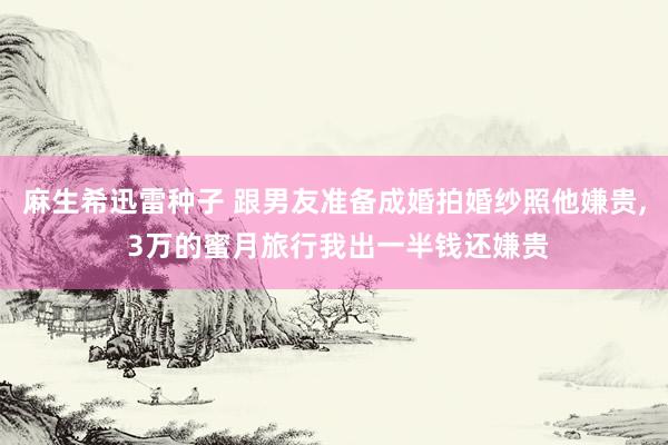 麻生希迅雷种子 跟男友准备成婚拍婚纱照他嫌贵， 3万的蜜月旅行我出一半钱还嫌贵