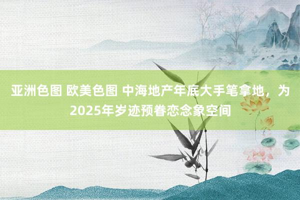 亚洲色图 欧美色图 中海地产年底大手笔拿地，为2025年岁迹预眷恋念象空间