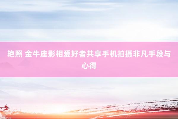 艳照 金牛座影相爱好者共享手机拍摄非凡手段与心得
