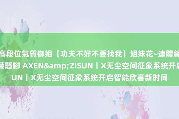 高段位氣質御姐【功夫不好不要找我】姐妹花~連體絲襪~大奶晃動~絲襪騷腳 AXEN&ZISUN丨X无尘空间征象系统开启智能欣喜新时间