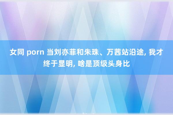 女同 porn 当刘亦菲和朱珠、万茜站沿途， 我才终于显明， 啥是顶级头身比