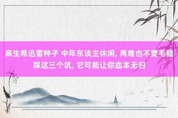 麻生希迅雷种子 中年东谈主休闲， 再难也不要毛糙踩这三个坑， 它可能让你血本无归