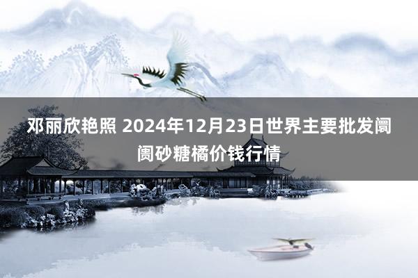 邓丽欣艳照 2024年12月23日世界主要批发阛阓砂糖橘价钱行情