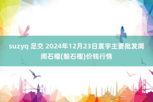 suzyq 足交 2024年12月23日寰宇主要批发阛阓石榴(酸石榴)价钱行情