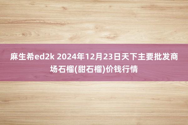 麻生希ed2k 2024年12月23日天下主要批发商场石榴(甜石榴)价钱行情