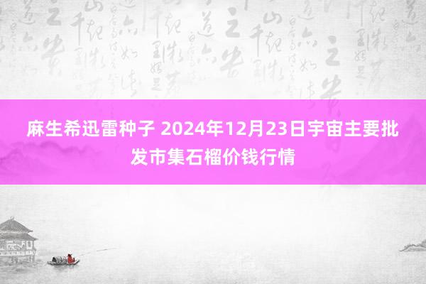 麻生希迅雷种子 2024年12月23日宇宙主要批发市集石榴价钱行情