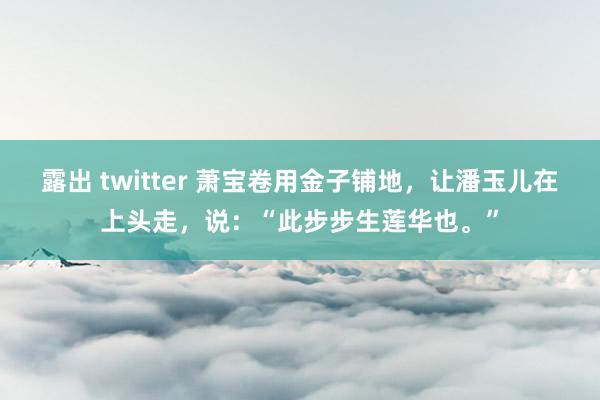 露出 twitter 萧宝卷用金子铺地，让潘玉儿在上头走，说：“此步步生莲华也。”