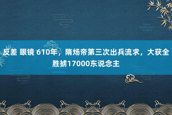 反差 眼镜 610年，隋炀帝第三次出兵流求，大获全胜掳17000东说念主
