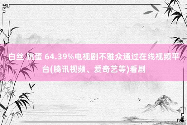 白丝 跳蛋 64.39%电视剧不雅众通过在线视频平台(腾讯视频、爱奇艺等)看剧